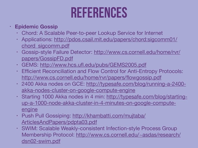 References
• Epidemic Gossip
• Chord: A Scalable Peer-to-peer Lookup Service for Internet

• Applications: http://pdos.csail.mit.edu/papers/chord:sigcomm01/
chord_sigcomm.pdf

• Gossip-style Failure Detector: http://www.cs.cornell.edu/home/rvr/
papers/GossipFD.pdf

• GEMS: http://www.hcs.uﬂ.edu/pubs/GEMS2005.pdf

• Efﬁcient Reconciliation and Flow Control for Anti-Entropy Protocols:
http://www.cs.cornell.edu/home/rvr/papers/ﬂowgossip.pdf

• 2400 Akka nodes on GCE: http://typesafe.com/blog/running-a-2400-
akka-nodes-cluster-on-google-compute-engine 

• Starting 1000 Akka nodes in 4 min: http://typesafe.com/blog/starting-
up-a-1000-node-akka-cluster-in-4-minutes-on-google-compute-
engine

• Push Pull Gossiping: http://khambatti.com/mujtaba/
ArticlesAndPapers/pdpta03.pdf

• SWIM: Scalable Weakly-consistent Infection-style Process Group
Membership Protocol: http://www.cs.cornell.edu/~asdas/research/
dsn02-swim.pdf
