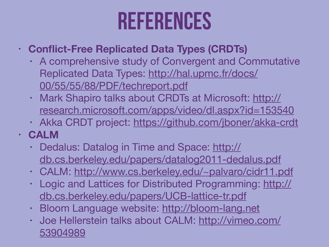 References
• Conﬂict-Free Replicated Data Types (CRDTs)
• A comprehensive study of Convergent and Commutative
Replicated Data Types: http://hal.upmc.fr/docs/
00/55/55/88/PDF/techreport.pdf

• Mark Shapiro talks about CRDTs at Microsoft: http://
research.microsoft.com/apps/video/dl.aspx?id=153540

• Akka CRDT project: https://github.com/jboner/akka-crdt

• CALM
• Dedalus: Datalog in Time and Space: http://
db.cs.berkeley.edu/papers/datalog2011-dedalus.pdf

• CALM: http://www.cs.berkeley.edu/~palvaro/cidr11.pdf

• Logic and Lattices for Distributed Programming: http://
db.cs.berkeley.edu/papers/UCB-lattice-tr.pdf

• Bloom Language website: http://bloom-lang.net

• Joe Hellerstein talks about CALM: http://vimeo.com/
53904989
