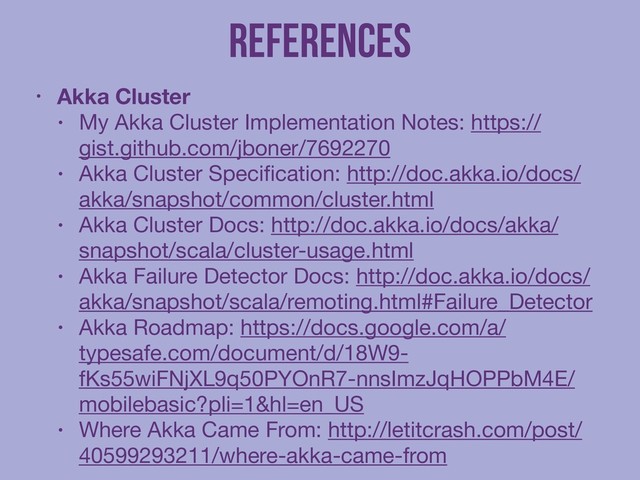 References
• Akka Cluster
• My Akka Cluster Implementation Notes: https://
gist.github.com/jboner/7692270

• Akka Cluster Speciﬁcation: http://doc.akka.io/docs/
akka/snapshot/common/cluster.html

• Akka Cluster Docs: http://doc.akka.io/docs/akka/
snapshot/scala/cluster-usage.html

• Akka Failure Detector Docs: http://doc.akka.io/docs/
akka/snapshot/scala/remoting.html#Failure_Detector

• Akka Roadmap: https://docs.google.com/a/
typesafe.com/document/d/18W9-
fKs55wiFNjXL9q50PYOnR7-nnsImzJqHOPPbM4E/
mobilebasic?pli=1&hl=en_US

• Where Akka Came From: http://letitcrash.com/post/
40599293211/where-akka-came-from
