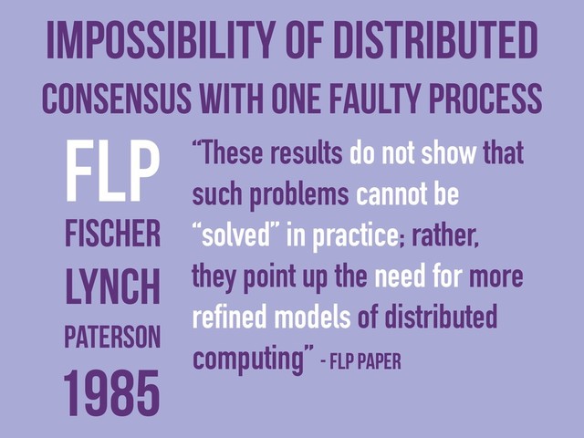 Impossibility of Distributed
Consensus with One Faulty Process
FLP “These results do not show that
such problems cannot be
“solved” in practice; rather,
they point up the need for more
refined models of distributed
computing” - FLP paper
Fischer
Lynch
Paterson
1985
