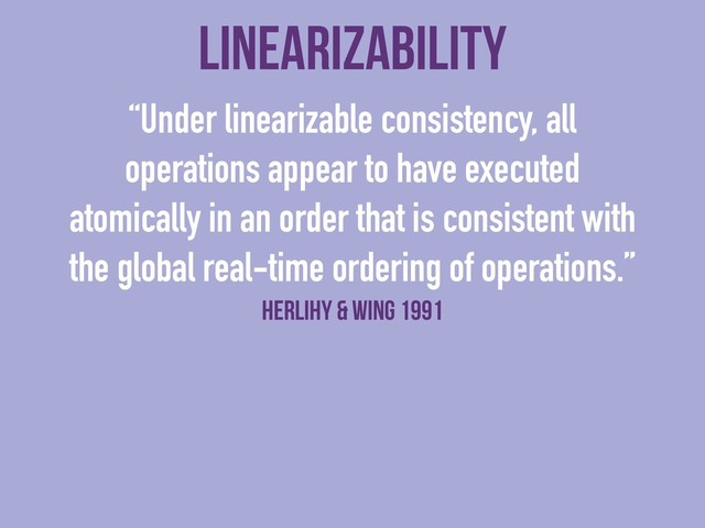 linearizability
“Under linearizable consistency, all
operations appear to have executed
atomically in an order that is consistent with
the global real-time ordering of operations.”
Herlihy & Wing 1991
