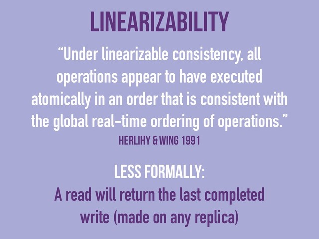 linearizability
“Under linearizable consistency, all
operations appear to have executed
atomically in an order that is consistent with
the global real-time ordering of operations.”
Herlihy & Wing 1991
Less formally:
A read will return the last completed
write (made on any replica)
