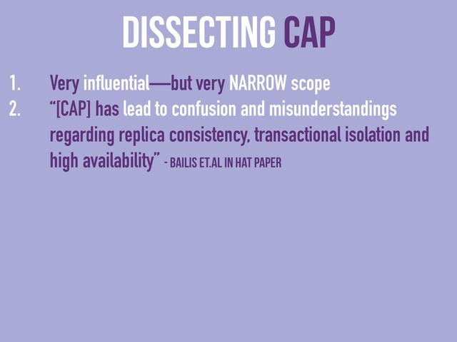 dissecting CAP
1. Very influential—but very NARROW scope
2. “[CAP] has lead to confusion and misunderstandings
regarding replica consistency, transactional isolation and
high availability” - Bailis et.al in HAT paper

