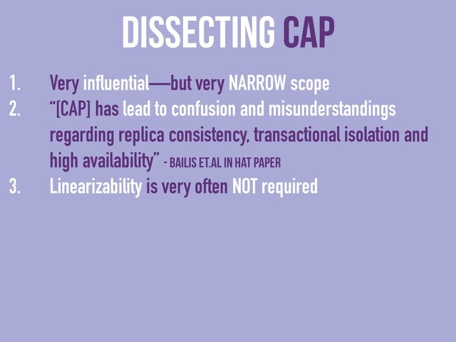 dissecting CAP
1. Very influential—but very NARROW scope
2. “[CAP] has lead to confusion and misunderstandings
regarding replica consistency, transactional isolation and
high availability” - Bailis et.al in HAT paper
3. Linearizability is very often NOT required
