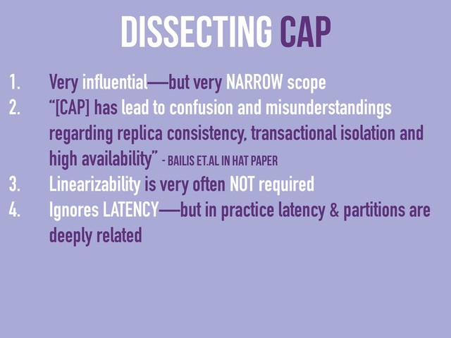 dissecting CAP
1. Very influential—but very NARROW scope
2. “[CAP] has lead to confusion and misunderstandings
regarding replica consistency, transactional isolation and
high availability” - Bailis et.al in HAT paper
3. Linearizability is very often NOT required
4. Ignores LATENCY—but in practice latency & partitions are
deeply related
