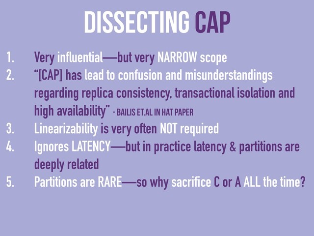 dissecting CAP
1. Very influential—but very NARROW scope
2. “[CAP] has lead to confusion and misunderstandings
regarding replica consistency, transactional isolation and
high availability” - Bailis et.al in HAT paper
3. Linearizability is very often NOT required
4. Ignores LATENCY—but in practice latency & partitions are
deeply related
5. Partitions are RARE—so why sacrifice C or A ALL the time?
