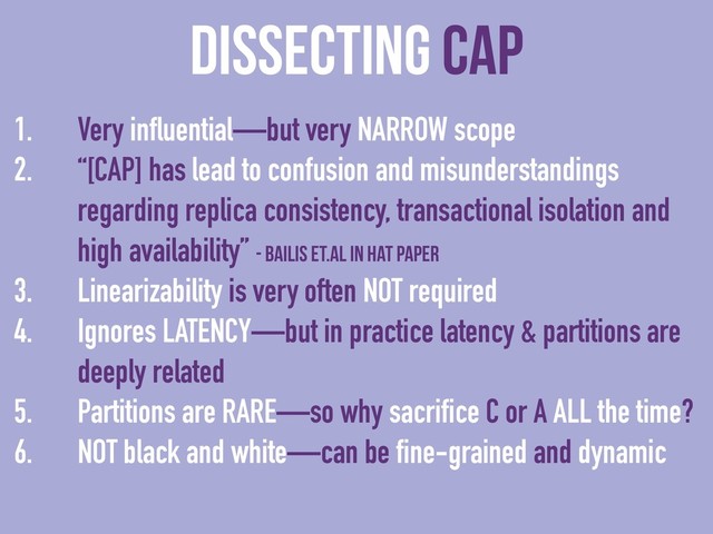 dissecting CAP
1. Very influential—but very NARROW scope
2. “[CAP] has lead to confusion and misunderstandings
regarding replica consistency, transactional isolation and
high availability” - Bailis et.al in HAT paper
3. Linearizability is very often NOT required
4. Ignores LATENCY—but in practice latency & partitions are
deeply related
5. Partitions are RARE—so why sacrifice C or A ALL the time?
6. NOT black and white—can be fine-grained and dynamic
