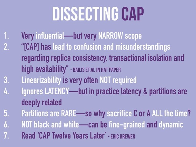 dissecting CAP
1. Very influential—but very NARROW scope
2. “[CAP] has lead to confusion and misunderstandings
regarding replica consistency, transactional isolation and
high availability” - Bailis et.al in HAT paper
3. Linearizability is very often NOT required
4. Ignores LATENCY—but in practice latency & partitions are
deeply related
5. Partitions are RARE—so why sacrifice C or A ALL the time?
6. NOT black and white—can be fine-grained and dynamic
7. Read ‘CAP Twelve Years Later’ - Eric Brewer
