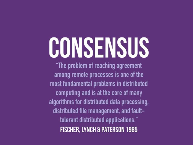consensus
“The problem of reaching agreement
among remote processes is one of the
most fundamental problems in distributed
computing and is at the core of many
algorithms for distributed data processing,
distributed ﬁle management, and fault-
tolerant distributed applications.”
Fischer, Lynch & Paterson 1985
