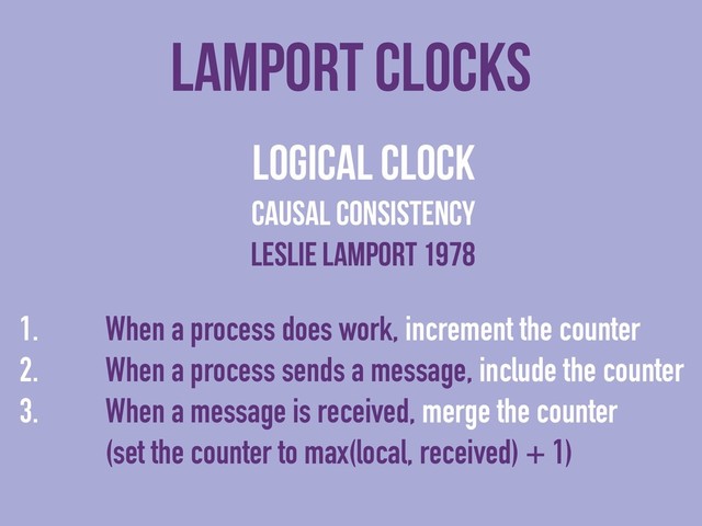 lamport clocks
logical clock
causal consistency
Leslie lamport 1978
1. When a process does work, increment the counter
2. When a process sends a message, include the counter
3. When a message is received, merge the counter
(set the counter to max(local, received) + 1)
