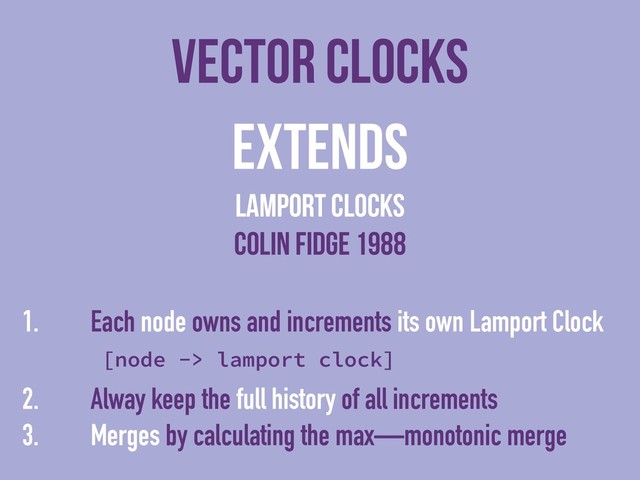 vector clocks
Extends
lamport clocks
colin fidge 1988
1. Each node owns and increments its own Lamport Clock
[node -> lamport clock]
2. Alway keep the full history of all increments
3. Merges by calculating the max—monotonic merge
