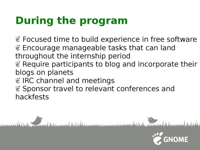 During the program
Focused time to build experience in free software
Encourage manageable tasks that can land
throughout the internship period
Require participants to blog and incorporate their
blogs on planets
IRC channel and meetings
Sponsor travel to relevant conferences and
hackfests
