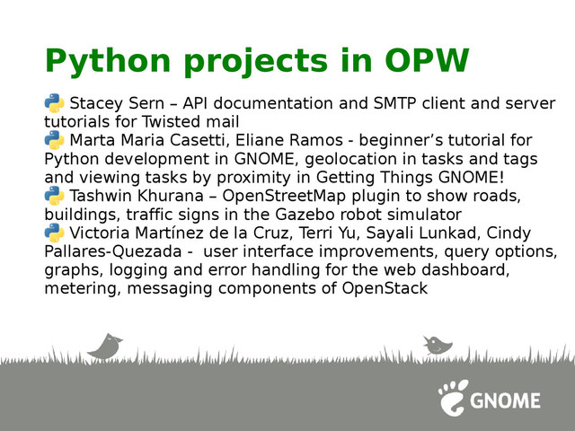 Python projects in OPW
Stacey Sern – API documentation and SMTP client and server
tutorials for Twisted mail
Marta Maria Casetti, Eliane Ramos - beginner’s tutorial for
Python development in GNOME, geolocation in tasks and tags
and viewing tasks by proximity in Getting Things GNOME!
Tashwin Khurana – OpenStreetMap plugin to show roads,
buildings, traffic signs in the Gazebo robot simulator
Victoria Martínez de la Cruz, Terri Yu, Sayali Lunkad, Cindy
Pallares-Quezada - user interface improvements, query options,
graphs, logging and error handling for the web dashboard,
metering, messaging components of OpenStack
