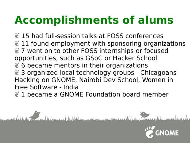 Accomplishments of alums
15 had full-session talks at FOSS conferences
11 found employment with sponsoring organizations
7 went on to other FOSS internships or focused
opportunities, such as GSoC or Hacker School
6 became mentors in their organizations
3 organized local technology groups - Chicagoans
Hacking on GNOME, Nairobi Dev School, Women in
Free Software - India
1 became a GNOME Foundation board member

