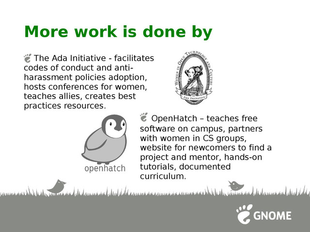More work is done by
The Ada Initiative - facilitates
codes of conduct and anti-
harassment policies adoption,
hosts conferences for women,
teaches allies, creates best
practices resources.
OpenHatch – teaches free
software on campus, partners
with women in CS groups,
website for newcomers to find a
project and mentor, hands-on
tutorials, documented
curriculum.
