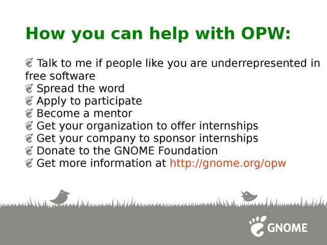 How you can help with OPW:
Talk to me if people like you are underrepresented in
free software
Spread the word
Apply to participate
Become a mentor
Get your organization to offer internships
Get your company to sponsor internships
Donate to the GNOME Foundation
Get more information at http://gnome.org/opw
