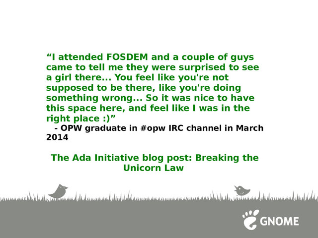 “I attended FOSDEM and a couple of guys
came to tell me they were surprised to see
a girl there... You feel like you're not
supposed to be there, like you're doing
something wrong... So it was nice to have
this space here, and feel like I was in the
right place :)”
- OPW graduate in #opw IRC channel in March
2014
The Ada Initiative blog post: Breaking the
Unicorn Law
