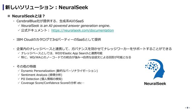 - 9 -
- 9 -
新しいソリューション︓NeuralSeek
n NeuralSeekとは︖
• CerebralBlue社が提供する、⽣成系AIのSaaS
ü NeuralSeek is an AI-powered answer generation engine.
ü 公式ドキュメント︓ https://neuralseek.com/documentation
• IBM Cloudのカタログで3rdパーティーのSaaSとして提供
• 企業内のナレッジベースと連携して、ガバナンスを効かせてナレッジワーカーをサポートすることができる
ü ナレッジベースとしては、WDかElastic App Searchと連携可能
ü 特に、WD/WAとのノーコードでの統合が強み→⾃然な会話⽂による回答が可能となる
• その他の特徴
ü Dynamic Personalization (動的なパーソナライゼーション)
ü Sentiment Analysis (感情分析)
ü PII Detection (個⼈情報の検知)
ü Coverage Score/Confidence Scoreの分析 etc… NeuralSeek
