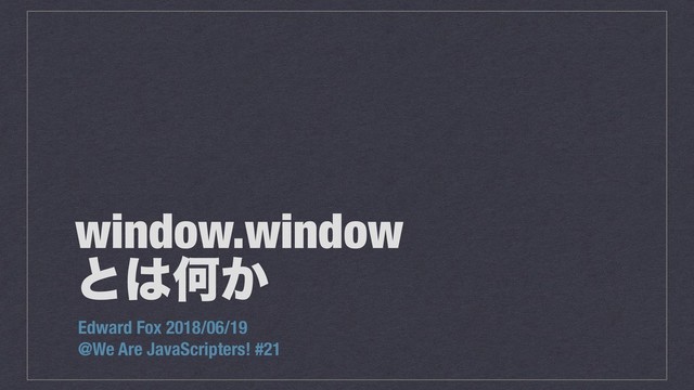 window.window
ͱ͸Կ͔
Edward Fox 2018/06/19
@We Are JavaScripters! #21
