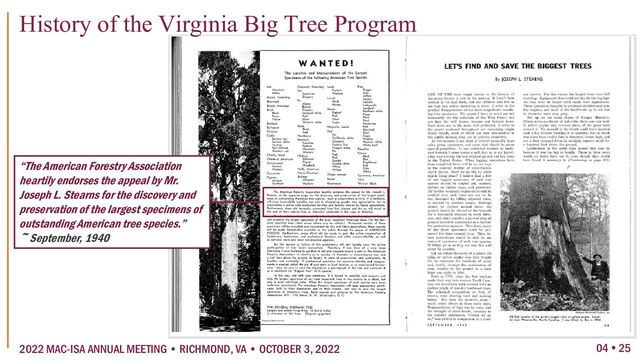 04  25
2022 MAC-ISA ANNUAL MEETING • RICHMOND, VA • OCTOBER 3, 2022
History of the Virginia Big Tree Program
“The American Forestry Association
heartily endorses the appeal by Mr.
Joseph L. Stearns for the discovery and
preservation of the largest specimens of
outstanding American tree species.”
~ September, 1940
