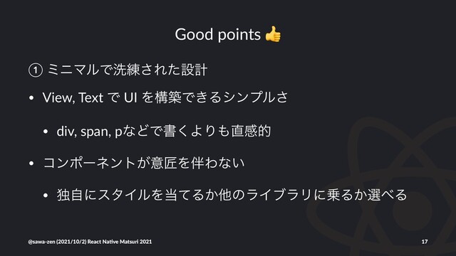 Good points
① ϛχϚϧͰચ࿅͞Εͨઃܭ
• View, Text Ͱ UI ΛߏஙͰ͖Δγϯϓϧ͞
• div, span, pͳͲͰॻ͘ΑΓ΋௚ײత
• ίϯϙʔωϯτ͕ҙঊΛ൐Θͳ͍
• ಠࣗʹελΠϧΛ౰ͯΔ͔ଞͷϥΠϒϥϦʹ৐Δ͔બ΂Δ
@sawa-zen (2021/10/2) React Na4ve Matsuri 2021 17
