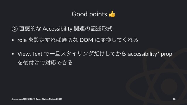 Good points
② ௚ײతͳ Accessibility ؔ࿈ͷهड़ܗࣜ
• role Λઃఆ͢Ε͹ద੾ͳ DOM ʹม׵ͯ͘͠ΕΔ
• View, Text ͰҰ୴ελΠϦϯά͚͔ͩͯ͠Β accessibility* prop
Λޙ෇͚ͰରԠͰ͖Δ
@sawa-zen (2021/10/2) React Na4ve Matsuri 2021 18
