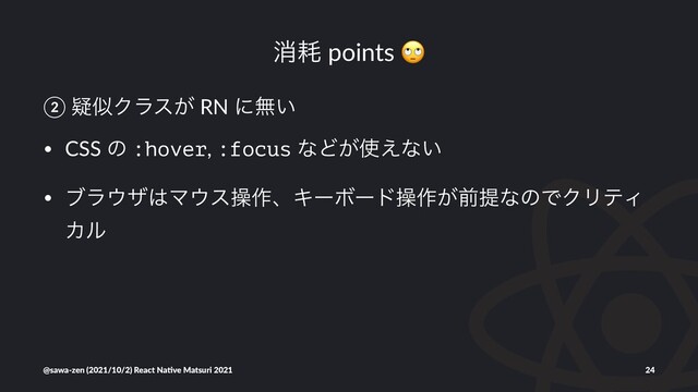 ফ໣ points
② ٙࣅΫϥε͕ RN ʹແ͍
• CSS ͷ :hover, :focus ͳͲ͕࢖͑ͳ͍
• ϒϥ΢β͸Ϛ΢εૢ࡞ɺΩʔϘʔυૢ࡞͕લఏͳͷͰΫϦςΟ
Χϧ
@sawa-zen (2021/10/2) React Na4ve Matsuri 2021 24
