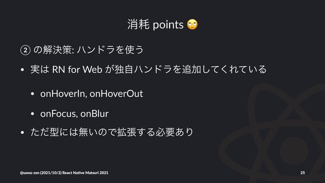 ফ໣ points
② ͷղܾࡦ: ϋϯυϥΛ࢖͏
• ࣮͸ RN for Web ͕ಠࣗϋϯυϥΛ௥Ճͯ͘͠Ε͍ͯΔ
• onHoverIn, onHoverOut
• onFocus, onBlur
• ͨͩܕʹ͸ແ͍ͷͰ֦ு͢Δඞཁ͋Γ
@sawa-zen (2021/10/2) React Na4ve Matsuri 2021 25

