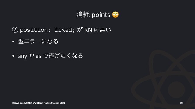 ফ໣ points
③ position: fixed; ͕ RN ʹແ͍
• ܕΤϥʔʹͳΔ
• any ΍ as Ͱಀ͛ͨ͘ͳΔ
@sawa-zen (2021/10/2) React Na4ve Matsuri 2021 27

