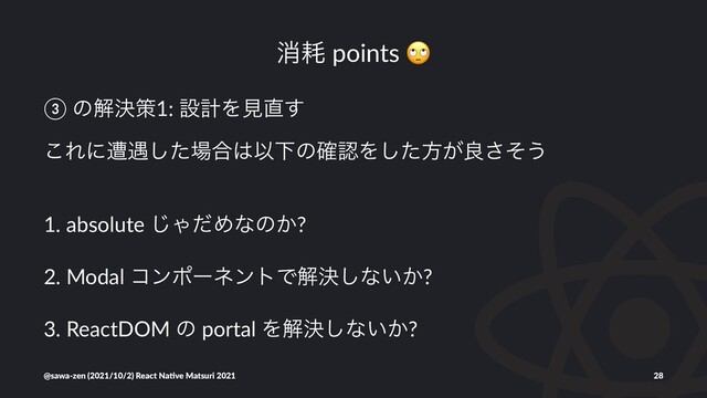 ফ໣ points
③ ͷղܾࡦ1: ઃܭΛݟ௚͢
͜Εʹૺ۰ͨ͠৔߹͸ҎԼͷ֬ೝΛͨ͠ํ͕ྑͦ͞͏
1. absolute ͡ΌͩΊͳͷ͔?
2. Modal ίϯϙʔωϯτͰղܾ͠ͳ͍͔?
3. ReactDOM ͷ portal Λղܾ͠ͳ͍͔?
@sawa-zen (2021/10/2) React Na4ve Matsuri 2021 28

