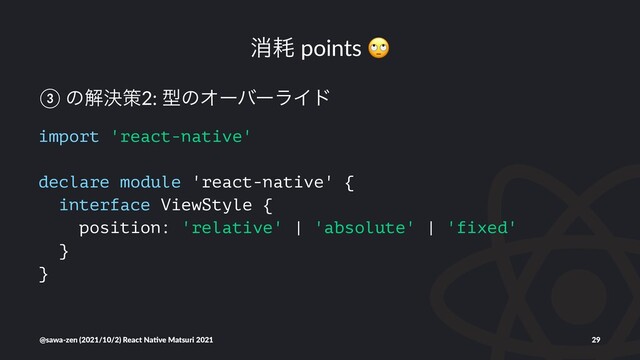 ফ໣ points
③ ͷղܾࡦ2: ܕͷΦʔόʔϥΠυ
import 'react-native'
declare module 'react-native' {
interface ViewStyle {
position: 'relative' | 'absolute' | 'fixed'
}
}
@sawa-zen (2021/10/2) React Na4ve Matsuri 2021 29
