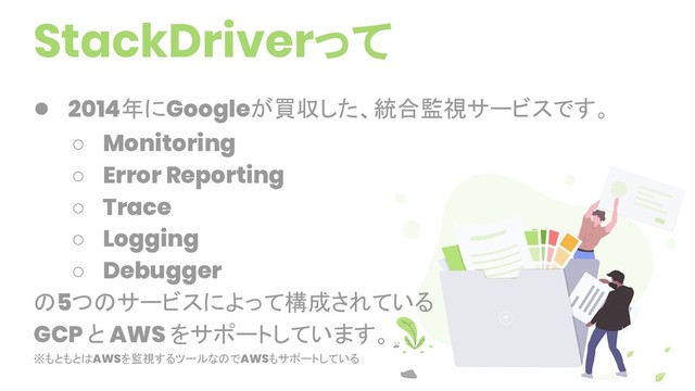 StackDriverって
● 2014年にGoogleが買収した、統合監視サービスです。
○ Monitoring
○ Error Reporting
○ Trace
○ Logging
○ Debugger
の5つのサービスによって構成されている
GCP と AWS をサポートしています。
※もともとはAWSを監視するツールなのでAWSもサポートしている
