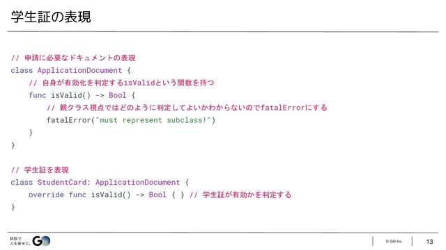 © GO Inc.
// 申請に必要なドキュメントの表現
class ApplicationDocument {
// 自身が有効化を判定するisValidという関数を持つ
func isValid() -> Bool {
// 親クラス視点ではどのように判定してよいかわからないのでfatalErrorにする
fatalError("must represent subclass!")
}
}
// 学生証を表現
class StudentCard: ApplicationDocument {
override func isValid() -> Bool { } // 学生証が有効かを判定する
}
学生証の表現
13
