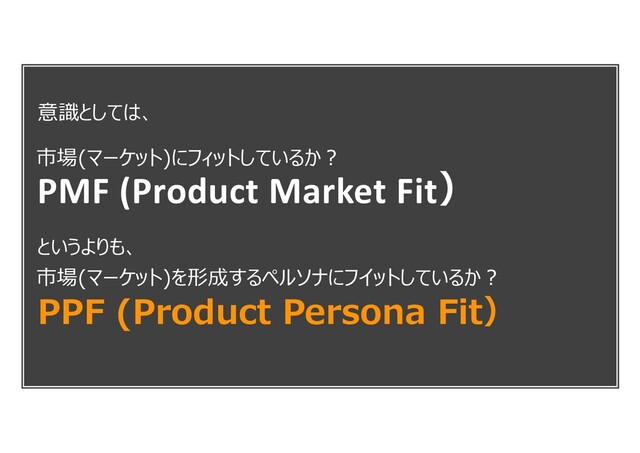 意識としては、
というよりも、
PPF (Product Persona Fit）
PMF (Product Market Fit）
市場(マーケット)にフィットしているか︖
市場(マーケット)を形成するペルソナにフイットしているか︖

