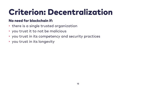 Criterion: Decentralization
12
No need for blockchain if:
• there is a single trusted organization
• you trust it to not be malicious
• you trust in its competency and security practices
• you trust in its longevity
