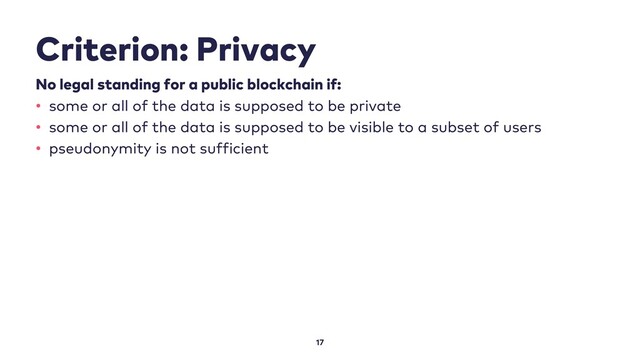 Criterion: Privacy
17
No legal standing for a public blockchain if:
• some or all of the data is supposed to be private
• some or all of the data is supposed to be visible to a subset of users
• pseudonymity is not sufficient

