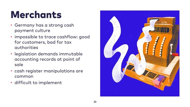 Merchants
23
• Germany has a strong cash
payment culture
• impossible to trace cashflow: good
for customers, bad for tax
authorities
• legislation demands immutable
accounting records at point of
sale
• cash register manipulations are
common
• difficult to implement
