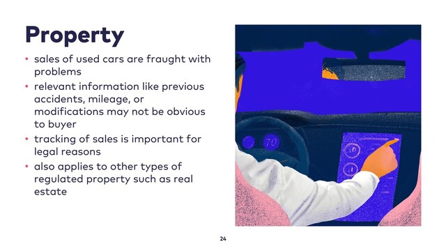 Property
24
• sales of used cars are fraught with
problems
• relevant information like previous
accidents, mileage, or
modifications may not be obvious
to buyer
• tracking of sales is important for
legal reasons
• also applies to other types of
regulated property such as real
estate
