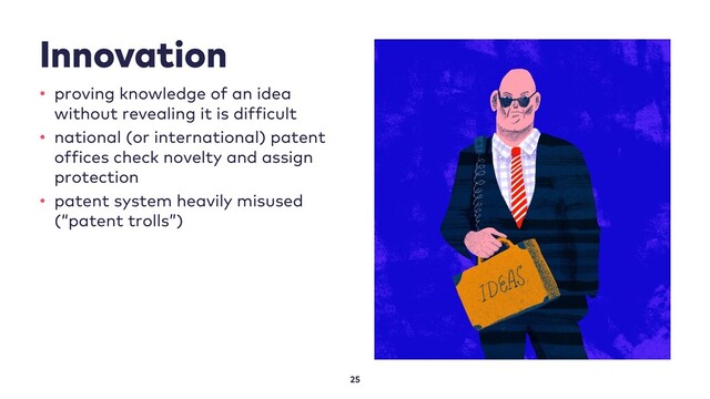 Innovation
25
• proving knowledge of an idea
without revealing it is difficult
• national (or international) patent
offices check novelty and assign
protection
• patent system heavily misused
(“patent trolls”)
