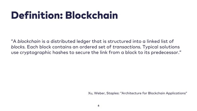 Definition: Blockchain
6
“A blockchain is a distributed ledger that is structured into a linked list of
blocks. Each block contains an ordered set of transactions. Typical solutions
use cryptographic hashes to secure the link from a block to its predecessor.”
Xu, Weber, Staples: “Architecture for Blockchain Applications”
