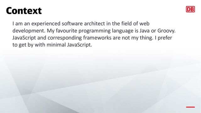 I am an experienced software architect in the field of web
development. My favourite programming language is Java or Groovy.
JavaScript and corresponding frameworks are not my thing. I prefer
to get by with minimal JavaScript.
