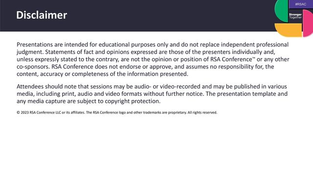#RSAC
Disclaimer
Presentations are intended for educational purposes only and do not replace independent professional
judgment. Statements of fact and opinions expressed are those of the presenters individually and,
unless expressly stated to the contrary, are not the opinion or position of RSA Conference™ or any other
co-sponsors. RSA Conference does not endorse or approve, and assumes no responsibility for, the
content, accuracy or completeness of the information presented.


Attendees should note that sessions may be audio- or video-recorded and may be published in various
media, including print, audio and video formats without further notice. The presentation template and
any media capture are subject to copyright protection.


© 2023 RSA Conference LLC or its affiliates. The RSA Conference logo and other trademarks are proprietary. All rights reserved.
