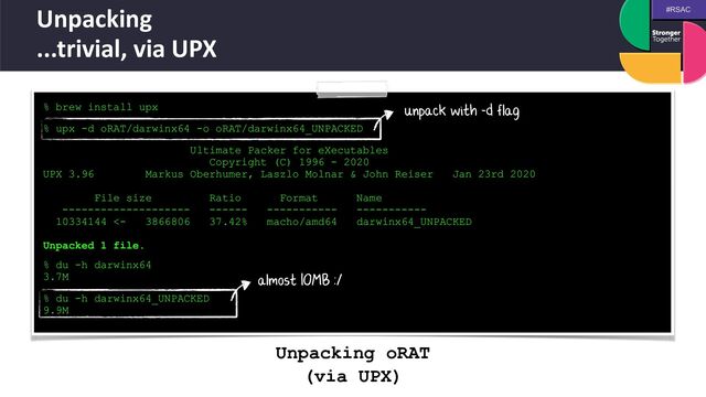 #RSAC
Unpacking


...trivial, via UPX
% brew install upx
 
% upx -d oRAT/darwinx64 -o oRAT/darwinx64_UNPACKED
 
Ultimate Packer for eXecutables


Copyright (C) 1996 - 2020


UPX 3.96 Markus Oberhumer, Laszlo Molnar & John Reiser Jan 23rd 2020


File size Ratio Format Name


-------------------- ------ ----------- -----------


10334144 <- 3866806 37.42% macho/amd64 darwinx64_UNPACKED


Unpacked 1 file.
 
 
% du -h darwinx64


3.7M
 
% du -h darwinx64_UNPACKED


9.9M


unpack with -d flag
almost 10MB :/
Unpacking oRAT


(via UPX)
