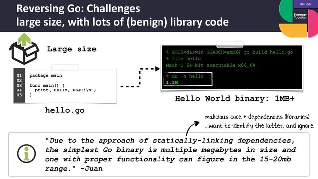 #RSAC
Reversing Go: Challenges
 
large size, with lots of (benign) library code
Large size
% GOOS=darwin GOARCH=amd64 go build hello.go


% file hello


Mach-O 64-bit executable x86_64
 
 
% du -h hello


1.1M
package main
 
 
func main() {
 
print("Hello, RSAC!\n”)
 
}
01


02


03


04
 
05
 
hello.go
Hello World binary: 1MB+
"Due to the approach of statically-linking dependencies,
the simplest Go binary is multiple megabytes in size and
one with proper functionality can figure in the 15-20mb
range." -Juan
malicious code + dependencies (libraries)
 
...want to identify the latter, and ignore
