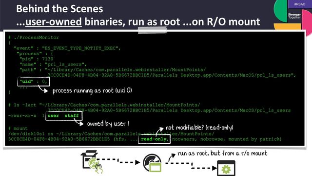 #RSAC
Behind the Scenes
 
...user-owned binaries, run as root ...on R/O mount
# ./ProcessMonitor
 
{
 
"event" : "ES_EVENT_TYPE_NOTIFY_EXEC",
 
"process" : {
 
"pid" : 7130
 
"name" : "prl_ls_users",
 
"path" : "~/Library/Caches/com.parallels.webinstaller/MountPoints/
 
3CC0CE4D-04F8-4B04-92A0-5B6672BBC1E5/Parallels Desktop.app/Contents/MacOS/prl_ls_users",


"uid" : 0,
 
...
 
}


# ls -lart "~/Library/Caches/com.parallels.webinstaller/MountPoints/
 
3CC0CE4D-04F8-4B04-92A0-5B6672BBC1E5/Parallels Desktop.app/Contents/MacOS/prl_ls_users
 
-rwxr-xr-x 1 user staff


# mount
 
/dev/disk10s1 on ~/Library/Caches/com.parallels.webinstaller/MountPoints/
3CC0CE4D-04F8-4B04-92A0-5B6672BBC1E5 (hfs, ... read-only, noowners, nobrowse, mounted by patrick)
run as root, but from a r/o mount
process running as root (uid 0)
owned by user ! not modifiable? (read-only)
