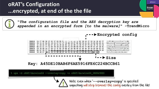 #RSAC
oRAT’s Configuration
 
...encrypted, at end of the the file
"The configuration file and the AES decryption key are
appended in an encrypted form [to the malware]" -TrendMicro
Key: A45DE10BAB6F6AE5916FE6C224BCCB61
Encrypted config
Size
% upx -d oRAT/darwinx64 --overlay=copy -o oRAT/darwinx64_UNPACKED
Note: even when "--overlay=copy" is specified
 
unpacking will strip (remove) the config overlay from the file!
