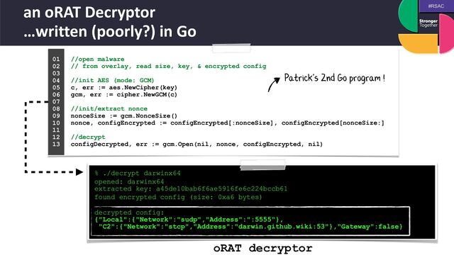 #RSAC
an oRAT Decryptor
 
…written (poorly?) in Go
//open malware
 
// from overlay, read size, key, & encrypted config
 
 
//init AES (mode: GCM)
 
c, err := aes.NewCipher(key)
 
gcm, err := cipher.NewGCM(c)
 
 
//init/extract nonce
 
nonceSize := gcm.NonceSize()
 
nonce, configEncrypted := configEncrypted[:nonceSize], configEncrypted[nonceSize:]
 
 
//decrypt
 
configDecrypted, err := gcm.Open(nil, nonce, configEncrypted, nil)
01


02


03


04
 
05


06


07


08


09


10


11


12


13
 
oRAT decryptor
% ./decrypt darwinx64


opened: darwinx64
 
extracted key: a45de10bab6f6ae5916fe6c224bccb61


found encrypted config (size: 0xa6 bytes)
 
decrypted config:
 
{"Local":{"Network":"sudp","Address":":5555"},
 
"C2":{"Network":"stcp","Address":"darwin.github.wiki:53"},"Gateway":false}
Patrick's 2nd Go program !

