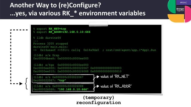 #RSAC
Another Way to (re)Configure?
 
...yes, via various RK_* environment variables
% export RK_NET=tcp


% export RK_ADDR=192.168.0.10:666


 
% lldb darwinx64
 
...


Process 3205 stopped


darwinx64`main.main:


-> 0x14aeaef <+591>: callq 0x14a9da0 ; orat/cmd/agent/app.(*App).Run
 
(lldb) x/x $rsp


0xc00006bee8: 0x000000c0000ee000


(lldb) x/4gx 0x000000c0000ee000


0xc0000ee000: 0x000000c000022067 0x0000000000000003


0xc0000ee010: 0x000000c000026088 0x0000000000000010


 
(lldb) x/s 0x000000c000022067


0xc000022067: "tcp"


 
(lldb) x/s 0x000000c000026088


0xc000026088: "192.168.0.10:666"
value of "RK_NET"
value of "RK_ADDR"
}
(temporary)
reconfiguration
