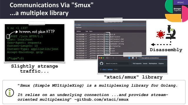 #RSAC
Communications Via "Smux"
 
...a multiplex library
% nc -l 1337
 
  

? POST /join HTTP/1.1


Host: localhost


User-Agent: requests


Content-Length: 10


Content-Type: application/json


Accept-Encoding: gzip


{"type":0}
hrmmm, not plain HTTP
"Smux (Simple MUltipleXing) is a multiplexing library for Golang.
 
 
It relies on an underlying connection ...and provides stream-
oriented multiplexing" -github.com/xtaci/smux
Disassembly
Slightly strange
traffic...
"xtaci/smux" library
