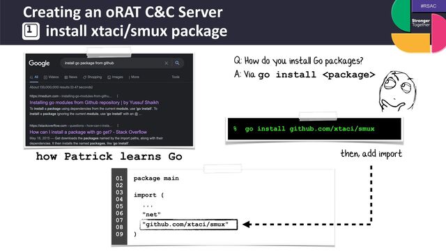 #RSAC
Creating an oRAT C&C Server
 
install xtaci/smux package
package main
 
import (


...


"net"


"github.com/xtaci/smux"


)


01


02


03


04
 
05


06


07


08


09


% go install github.com/xtaci/smux
Q: How do you install Go packages?


A: Via go install 
how Patrick learns Go then, add import
